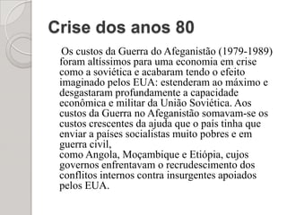 Crise dos anos 80    Os custos da Guerra do Afeganistão (1979-1989) foram altíssimos para uma economia em crise como a soviética e acabaram tendo o efeito imaginado pelos EUA: estenderam ao máximo e desgastaram profundamente a capacidade econômica e militar da União Soviética. Aos custos da Guerra no Afeganistão somavam-se os custos crescentes da ajuda que o país tinha que enviar a países socialistas muito pobres e em guerra civil, como Angola, Moçambique e Etiópia, cujos governos enfrentavam o recrudescimento dos conflitos internos contra insurgentes apoiados pelos EUA.