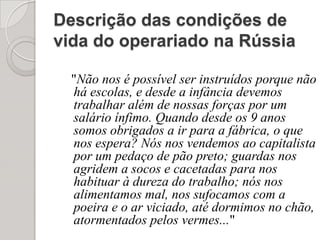 Descrição das condições de vida do operariado na Rússia"Não nos é possível ser instruídos porque não há escolas, e desde a infância devemos trabalhar além de nossas forças por um salário ínfimo. Quando desde os 9 anos somos obrigados a ir para a fábrica, o que nos espera? Nós nos vendemos ao capitalista por um pedaço de pão preto; guardas nos agridem a socos e cacetadas para nos habituar à dureza do trabalho; nós nos alimentamos mal, nos sufocamos com a poeira e o ar viciado, até dormimos no chão, atormentados pelos vermes..."
