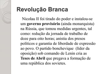 Revolução BrancaNicolau II foi tirado do poder e instalou-se um governo provisório (ainda monarquista) na Rússia, que tomou medidas urgentes, tal como: redução da jornada de trabalho de doze para oito horas; anistia dos presos políticos e garantia de liberdade de expressão ao povo. O partido bonchevique  (líder da oposição) sob comando de Lenin cria as Teses de Abril que pregava a formação de uma república dos sovietes. 