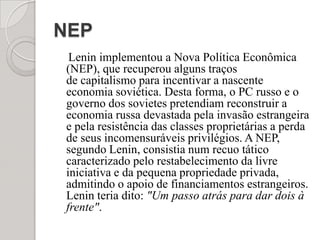NEP    Lenin implementou a Nova Política Econômica (NEP), que recuperou alguns traços de capitalismo para incentivar a nascente economia soviética. Desta forma, o PC russo e o governo dos sovietes pretendiam reconstruir a economia russa devastada pela invasão estrangeira e pela resistência das classes proprietárias a perda de seus incomensuráveis privilégios. A NEP, segundo Lenin, consistia num recuo tático caracterizado pelo restabelecimento da livre iniciativa e da pequena propriedade privada, admitindo o apoio de financiamentos estrangeiros. Lenin teria dito: "Um passo atrás para dar dois à frente".