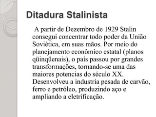 Ditadura Stalinista   A partir de Dezembro de 1929 Stalin consegui concentrar todo poder da União Soviética, em suas mãos. Por meio do planejamento econômico estatal (planos qüinqüenais), o país passou por grandes transformações, tornando-se uma das maiores potencias do século XX. Desenvolveu a industria pesada de carvão, ferro e petróleo, produzindo aço e ampliando a eletrificação.
