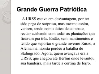 Grande Guerra PatrióticaA URSS estava em desvantagem, por ter sido pega de surpresa, mas mesmo assim, venceu, tendo como tática de combate, recuar acabando com todas as plantações que ficavam pra trás. Então, sem mantimentos e tendo que suportar o grande inverno Russo, a Alemanha nazista perdeu a batalha de Stalingrado. Agora, quem avançava era a URSS, que chegou até Berlim onde levantou sua bandeira, mais tarde a cortina de ferro.