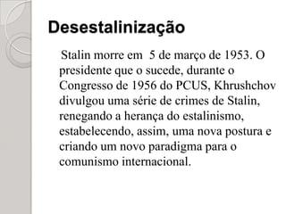 DesestalinizaçãoStalin morre em  5 de março de 1953. O presidente que o sucede, durante o Congresso de 1956 do PCUS, Khrushchov divulgou uma série de crimes de Stalin, renegando a herança do estalinismo, estabelecendo, assim, uma nova postura e criando um novo paradigma para o comunismo internacional.