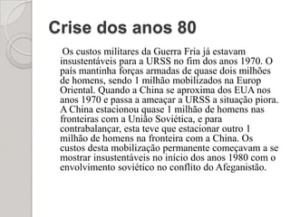 Crise dos anos 80Os custos militares da Guerra Fria já estavam insustentáveis para a URSS no fim dos anos 1970. O país mantinha forças armadas de quase dois milhões de homens, sendo 1 milhão mobilizados na EuropOriental. Quando a China se aproxima dos EUA nos anos 1970 e passa a ameaçar a URSS a situação piora. A China estacionou quase 1 milhão de homens nas fronteiras com a União Soviética, e para contrabalançar, esta teve que estacionar outro 1 milhão de homens na fronteira com a China. Os custos desta mobilização permanente começavam a se mostrar insustentáveis no início dos anos 1980 com o envolvimento soviético no conflito do Afeganistão.