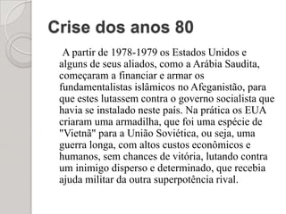 Crise dos anos 80A partir de 1978-1979 os Estados Unidos e alguns de seus aliados, como a Arábia Saudita, começaram a financiar e armar os fundamentalistas islâmicos no Afeganistão, para que estes lutassem contra o governo socialista que havia se instalado neste país. Na prática os EUA criaram uma armadilha, que foi uma espécie de "Vietnã" para a União Soviética, ou seja, uma guerra longa, com altos custos econômicos e humanos, sem chances de vitória, lutando contra um inimigo disperso e determinado, que recebia ajuda militar da outra superpotência rival.