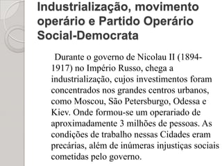 Industrialização, movimento operário e Partido Operário Social-Democrata Durante o governo de Nicolau II (1894-1917) no Império Russo, chega a industrialização, cujos investimentos foram concentrados nos grandes centros urbanos, como Moscou, São Petersburgo, Odessa e Kiev. Onde formou-se um operariado de aproximadamente 3 milhões de pessoas. As condições de trabalho nessas Cidades eram precárias, além de inúmeras injustiças sociais cometidas pelo governo.