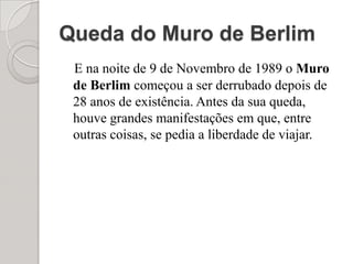 Queda do Muro de Berlim E na noite de 9 de Novembro de 1989 o Muro de Berlim começou a ser derrubado depois de 28 anos de existência. Antes da sua queda, houve grandes manifestações em que, entre outras coisas, se pedia a liberdade de viajar.
