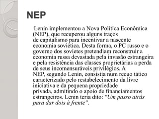 NEP    Lenin implementou a Nova Política Econômica (NEP), que recuperou alguns traços de capitalismo para incentivar a nascente economia soviética. Desta forma, o PC russo e o governo dos sovietes pretendiam reconstruir a economia russa devastada pela invasão estrangeira e pela resistência das classes proprietárias a perda de seus incomensuráveis privilégios. A NEP, segundo Lenin, consistia num recuo tático caracterizado pelo restabelecimento da livre iniciativa e da pequena propriedade privada, admitindo o apoio de financiamentos estrangeiros. Lenin teria dito: "Um passo atrás para dar dois à frente".