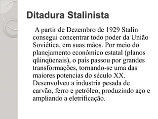Ditadura Stalinista   A partir de Dezembro de 1929 Stalin consegui concentrar todo poder da União Soviética, em suas mãos. Por meio do planejamento econômico estatal (planos qüinqüenais), o país passou por grandes transformações, tornando-se uma das maiores potencias do século XX. Desenvolveu a industria pesada de carvão, ferro e petróleo, produzindo aço e ampliando a eletrificação.