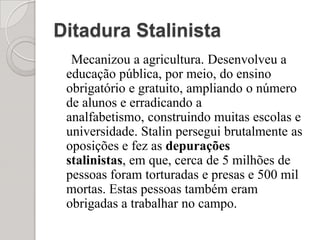 Ditadura StalinistaMecanizou a agricultura. Desenvolveu a educação pública, por meio, do ensino obrigatório e gratuito, ampliando o número de alunos e erradicando a analfabetismo, construindo muitas escolas e universidade. Stalin persegui brutalmente as oposições e fez as depurações stalinistas, em que, cerca de 5 milhões de pessoas foram torturadas e presas e 500 mil mortas. Estas pessoas também eram obrigadas a trabalhar no campo. 
