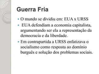 Guerra FriaO mundo se dividiu em: EUA x URSS EUA defendiam a economia capitalista, argumentando ser ela a representação da democracia e da liberdade.Em contrapartida a URSS enfatizava o socialismo como resposta ao domínio burguês e solução dos problemas sociais.