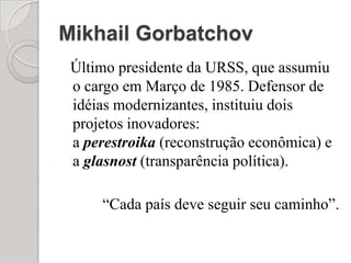 Mikhail GorbatchovÚltimo presidente da URSS, que assumiu o cargo em Março de 1985. Defensor de idéias modernizantes, instituiu dois projetos inovadores: a perestroika (reconstrução econômica) e a glasnost (transparência política).     “Cada país deve seguir seu caminho”.