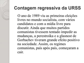 Contagem regressiva da URSS   O ano de 1989 viu as primeiras eleições livres no mundo socialista, com vários candidatos e com a mídia livre para discutir. Ainda que muitos partidos comunistas tivessem tentado impedir as mudanças, a perestroika e a glasnost de Gorbachev tiveram grande efeito positivo na sociedade. Assim, os regimes comunistas, país após país, começaram a cair. 
