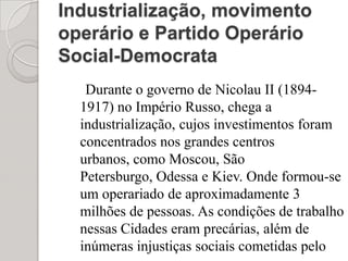 Industrialização, movimento operário e Partido Operário Social-Democrata Durante o governo de Nicolau II (1894-1917) no Império Russo, chega a industrialização, cujos investimentos foram concentrados nos grandes centros urbanos, como Moscou, São Petersburgo, Odessa e Kiev. Onde formou-se um operariado de aproximadamente 3 milhões de pessoas. As condições de trabalho nessas Cidades eram precárias, além de inúmeras injustiças sociais cometidas pelo governo.