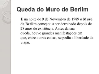 Queda do Muro de Berlim E na noite de 9 de Novembro de 1989 o Muro de Berlim começou a ser derrubado depois de 28 anos de existência. Antes da sua queda, houve grandes manifestações em que, entre outras coisas, se pedia a liberdade de viajar.