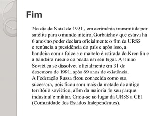 Fim    No dia de Natal de 1991 , em cerimônia transmitida por satélite para o mundo inteiro, Gorbatchov que estava há 6 anos no poder declara oficialmente o fim da URSS e renúncia a presidência do país e após isso, a bandeira com a foice e o martelo é retirada do Kremlin e a bandeira russa é colocada em seu lugar. A União Soviética se dissolveu oficialmente em 31 de dezembro de 1991, após 69 anos de existência. A Federação Russa ficou conhecida como sua sucessora, pois ficou com mais da metade do antigo território soviético, além da maioria do seu parque industrial e militar. Criou-se no lugar da URSS a CEI (Comunidade dos Estados Independentes).