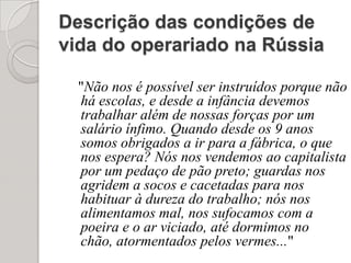 Descrição das condições de vida do operariado na Rússia"Não nos é possível ser instruídos porque não há escolas, e desde a infância devemos trabalhar além de nossas forças por um salário ínfimo. Quando desde os 9 anos somos obrigados a ir para a fábrica, o que nos espera? Nós nos vendemos ao capitalista por um pedaço de pão preto; guardas nos agridem a socos e cacetadas para nos habituar à dureza do trabalho; nós nos alimentamos mal, nos sufocamos com a poeira e o ar viciado, até dormimos no chão, atormentados pelos vermes..."