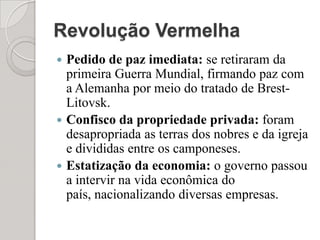 Revolução VermelhaPedido de paz imediata: se retiraram da primeira Guerra Mundial, firmando paz com a Alemanha por meio do tratado de Brest-Litovsk.Confisco da propriedade privada: foram desapropriada as terras dos nobres e da igreja e divididas entre os camponeses.Estatização da economia: o governo passou a intervir na vida econômica do país, nacionalizando diversas empresas.