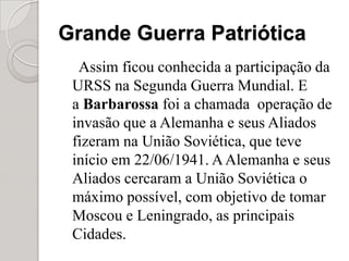Grande Guerra PatrióticaAssim ficou conhecida a participação da URSS na Segunda Guerra Mundial. E a Barbarossafoi a chamada  operação de invasão que a Alemanha e seus Aliados fizeram na União Soviética, que teve início em 22/06/1941. A Alemanha e seus Aliados cercaram a União Soviética o máximo possível, com objetivo de tomar Moscou e Leningrado, as principais Cidades.