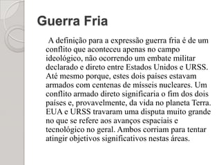 Guerra FriaA definição para a expressão guerra fria é de um conflito que aconteceu apenas no campo ideológico, não ocorrendo um embate militar declarado e direto entre Estados Unidos e URSS. Até mesmo porque, estes dois países estavam armados com centenas de mísseis nucleares. Um conflito armado direto significaria o fim dos dois países e, provavelmente, da vida no planeta Terra. EUA e URSS travaram uma disputa muito grande no que se refere aos avanços espaciais e tecnológico no geral. Ambos corriam para tentar atingir objetivos significativos nestas áreas. 