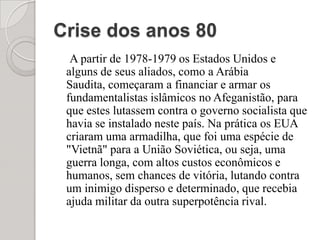 Crise dos anos 80A partir de 1978-1979 os Estados Unidos e alguns de seus aliados, como a Arábia Saudita, começaram a financiar e armar os fundamentalistas islâmicos no Afeganistão, para que estes lutassem contra o governo socialista que havia se instalado neste país. Na prática os EUA criaram uma armadilha, que foi uma espécie de "Vietnã" para a União Soviética, ou seja, uma guerra longa, com altos custos econômicos e humanos, sem chances de vitória, lutando contra um inimigo disperso e determinado, que recebia ajuda militar da outra superpotência rival.