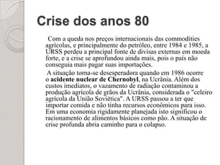 Crise dos anos 80 Com a queda nos preços internacionais das commodities agrícolas, e principalmente do petróleo, entre 1984 e 1985, a URSS perdeu a principal fonte de divisas externas em moeda forte, e a crise se aprofundou ainda mais, pois o país não conseguia mais pagar suas importações.     A situação torna-se desesperadora quando em 1986 ocorre o acidente nuclear de Chernobyl, na Ucrânia. Além dos custos imediatos, o vazamento de radiação contaminou a produção agrícola de grãos da Ucrânia, considerada o "celeiro agrícola da União Soviética". A URSS passou a ter que importar comida e não tinha recursos econômicos para isso. Em uma economia rigidamente planejada isto significou o racionamento de alimentos básicos como pão. A situação de crise profunda abria caminho para o colapso.