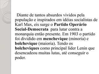 Diante de tantos absurdos vividos pela população e inspirados em idéias socialistas de Karl Max, eis surge o Partido Operário Social-Democrata  para lutar contra a monarquia então presente. Em 1903 o partido foi dividido em menchevique (minoria) e bolchevique (maioria). Tendo os bolcheviques como principal líder Lenin que desencadeou muitas lutas, até conseguir o poder. 