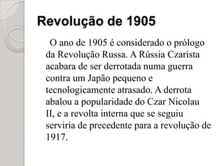 Revolução de 1905O ano de 1905 é considerado o prólogo da Revolução Russa. A Rússia Czarista acabara de ser derrotada numa guerra contra um Japão pequeno e tecnologicamente atrasado. A derrota abalou a popularidade do Czar Nicolau II, e a revolta interna que se seguiu serviria de precedente para a revolução de 1917.