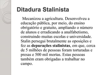 Ditadura StalinistaMecanizou a agricultura. Desenvolveu a educação pública, por meio, do ensino obrigatório e gratuito, ampliando o número de alunos e erradicando a analfabetismo, construindo muitas escolas e universidade. Stalin persegui brutalmente as oposições e fez as depurações stalinistas, em que, cerca de 5 milhões de pessoas foram torturadas e presas e 500 mil mortas. Estas pessoas também eram obrigadas a trabalhar no campo. 