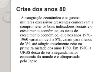 Crise dos anos 80    A estagnação econômica e os gastos militares excessivos crescentes começavam a comprometer os bons indicadores sociais e o crescimento econômico, as taxas de crescimento econômico, que nos anos 1950-1960 variaram de 5 a 8%, caiam para menos de 3%, até atingir crescimento zero na primeira metade dos anos 1980. Em 1980, a URSS deixa de ser a segunda maior economia do mundo e é ultrapassada pelo Japão.
