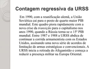 Contagem regressiva da URSS    Em 1990, com a reunificação alemã, a União Soviética cai para o posto de quarto maior PIB mundial. Este quadro piora rapidamente com a nova crise da transição para o capitalismo nos anos 1990, quando a Rússia torna-se o 15º PIB mundial. Entre 1987 e 1988 a URSS abdica de continuar a corrida armamentista com os Estados Unidos, assinando uma nova série de acordos de limitação de armas estratégicas e convencionais. A URSS inicia a retirada do Afeganistão e começa a reduzir a presença militar na Europa Oriental.