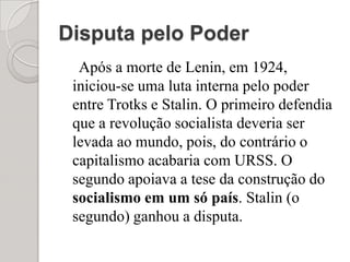 Disputa pelo PoderApós a morte de Lenin, em 1924, iniciou-se uma luta interna pelo poder entre Trotks e Stalin. O primeiro defendia que a revolução socialista deveria ser levada ao mundo, pois, do contrário o capitalismo acabaria com URSS. O segundo apoiava a tese da construção do socialismo em um só país. Stalin (o segundo) ganhou a disputa.