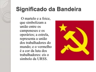 Significado da BandeiraO martelo e a foice, que simbolizam a união entre os camponeses e os operários; a estrela, representa a união dos trabalhadores do mundo; e o vermelho é a cor da luta dos trabalhadores: eis o símbolo da URSS.