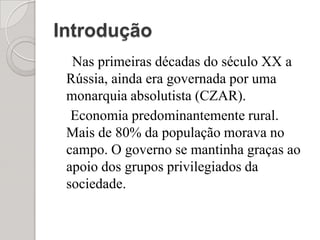 IntroduçãoNas primeiras décadas do século XX a Rússia, ainda era governada por uma monarquia absolutista (CZAR).    Economia predominantemente rural. Mais de 80% da população morava no campo. O governo se mantinha graças ao apoio dos grupos privilegiados da sociedade.