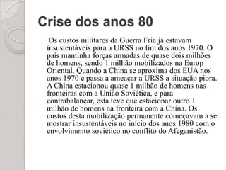 Crise dos anos 80Os custos militares da Guerra Fria já estavam insustentáveis para a URSS no fim dos anos 1970. O país mantinha forças armadas de quase dois milhões de homens, sendo 1 milhão mobilizados na Europ Oriental. Quando a China se aproxima dos EUA nos anos 1970 e passa a ameaçar a URSS a situação piora. A China estacionou quase 1 milhão de homens nas fronteiras com a União Soviética, e para contrabalançar, esta teve que estacionar outro 1 milhão de homens na fronteira com a China. Os custos desta mobilização permanente começavam a se mostrar insustentáveis no início dos anos 1980 com o envolvimento soviético no conflito do Afeganistão.