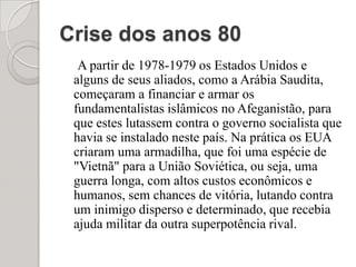 Crise dos anos 80A partir de 1978-1979 os Estados Unidos e alguns de seus aliados, como a Arábia Saudita, começaram a financiar e armar os fundamentalistas islâmicos no Afeganistão, para que estes lutassem contra o governo socialista que havia se instalado neste país. Na prática os EUA criaram uma armadilha, que foi uma espécie de "Vietnã" para a União Soviética, ou seja, uma guerra longa, com altos custos econômicos e humanos, sem chances de vitória, lutando contra um inimigo disperso e determinado, que recebia ajuda militar da outra superpotência rival.