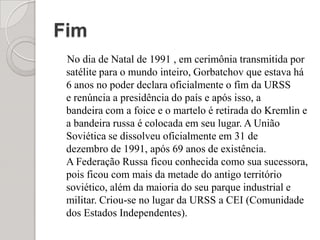 Fim    No dia de Natal de 1991 , em cerimônia transmitida por satélite para o mundo inteiro, Gorbatchov que estava há 6 anos no poder declara oficialmente o fim da URSS e renúncia a presidência do país e após isso, a bandeira com a foice e o martelo é retirada do Kremlin e a bandeira russa é colocada em seu lugar. A União Soviética se dissolveu oficialmente em 31 de dezembro de 1991, após 69 anos de existência. A Federação Russa ficou conhecida como sua sucessora, pois ficou com mais da metade do antigo território soviético, além da maioria do seu parque industrial e militar. Criou-se no lugar da URSS a CEI (Comunidade dos Estados Independentes).