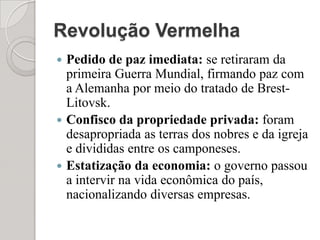 Revolução VermelhaPedido de paz imediata: se retiraram da primeira Guerra Mundial, firmando paz com a Alemanha por meio do tratado de Brest-Litovsk.Confisco da propriedade privada: foram desapropriada as terras dos nobres e da igreja e divididas entre os camponeses.Estatização da economia: o governo passou a intervir na vida econômica do país, nacionalizando diversas empresas.