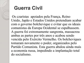 Guerra Civil    Os czaristas  apoiados pela França, Reino Unido, Japão e Estados Unidos pretendiam acabar com o governo bolchevique e evitar que os ideais comunistas da Europa Ocidental se espalhassem. A guerra foi extremamente sangrenta, massacrou ambas as partes por três anos e acabou sendo vencida pelo Exército Vermelho. Os bolcheviques tomaram novamente o poder, organizados pelo Partido Comunista. Esta guerra abalou ainda mais a economia russa, impedindo a implantação total do socialismo.