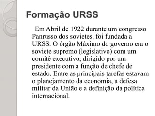 Formação URSSEm Abril de 1922 durante um congresso Panrusso dos sovietes, foi fundada a URSS. O órgão Máximo do governo era o soviete supremo (legislativo) com um comitê executivo, dirigido por um presidente com a função de chefe de estado. Entre as principais tarefas estavam o planejamento da economia, a defesa militar da União e a definição da política internacional.