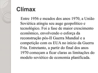 ClímaxEntre 1956 e meados dos anos 1970, a União Soviética atingiu seu auge geopolítico e tecnológico. Foi a fase de maior crescimento econômico, envolvendo o esforça da reconstrução pós-II Guerra Mundial e a competição com os EUA no início da Guerra Fria. Entretanto, a partir do final dos anos 1970 começam a ficar claras as limitações do modelo soviético de economia planificada.