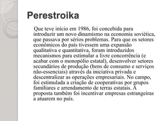 Perestroika    Que teve início em 1986, foi concebida para introduzir um novo dinamismo na economia soviética, que passava por sérios problemas. Para que os setores econômicos do país tivessem uma expansão qualitativa e quantitativa, foram introduzidos mecanismos para estimular a livre concorrência (e acabar com o monopólio estatal), desenvolver setores secundários de produção (bens de consumo e serviços não-essenciais) através da iniciativa privada e descentralizar as operações empresariais. No campo, foi estimulada a criação de cooperativas por grupos familiares e arrendamento de terras estatais. A proposta também foi incentivar empresas estrangeiras a atuarem no país.