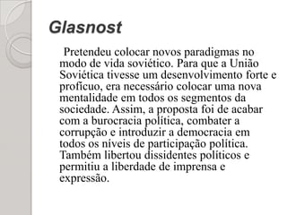 Glasnost Pretendeu colocar novos paradigmas no modo de vida soviético. Para que a União Soviética tivesse um desenvolvimento forte e profícuo, era necessário colocar uma nova mentalidade em todos os segmentos da sociedade. Assim, a proposta foi de acabar com a burocracia política, combater a corrupção e introduzir a democracia em todos os níveis de participação política. Também libertou dissidentes políticos e permitiu a liberdade de imprensa e expressão.