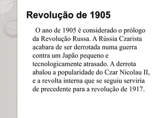 Revolução de 1905O ano de 1905 é considerado o prólogo da Revolução Russa. A Rússia Czarista acabara de ser derrotada numa guerra contra um Japão pequeno e tecnologicamente atrasado. A derrota abalou a popularidade do Czar Nicolau II, e a revolta interna que se seguiu serviria de precedente para a revolução de 1917.