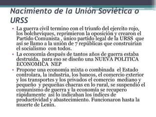 Nacimiento de la Unión Soviética o
URSS
• La guerra civil termino con el triunfo del ejercito rojo,
los bolcheviques, reprimieron la oposición y crearon el
Partido Comunista , único partido legal de la URSS que
así se llamo a la unión de 7 repúblicas que construirían
el socialismo con todos.
• La economía después de tantos años de guerra estaba
destruida, para eso se diseño una NUEVA POLITICA
ECONOMICA NEP
• Propone una economía mixta o combinada el Estado
controlara, la industria, los bancos, el comercio exterior
y los transportes y los privados el comercio mediano y
pequeño y pequeñas chacras en lo rural, se suspendió el
comunismo de guerra y la economía se recupero
rápidamente así lo indicaban los índices de
productividad y abastecimiento. Funcionaron hasta la
muerte de Lenin.
 