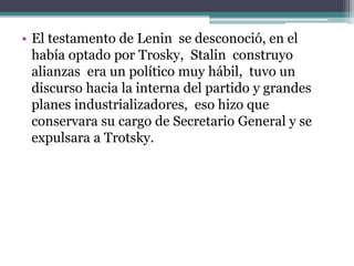 • El testamento de Lenin se desconoció, en el
había optado por Trosky, Stalin construyo
alianzas era un político muy hábil, tuvo un
discurso hacia la interna del partido y grandes
planes industrializadores, eso hizo que
conservara su cargo de Secretario General y se
expulsara a Trotsky.
 