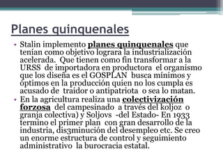 Planes quinquenales
• Stalin implemento planes quinquenales que
tenían como objetivo lograra la industrialización
acelerada. Que tienen como fin transformar a la
URSS de importadora en productora el organismo
que los diseña es el GOSPLAN busca mínimos y
óptimos en la producción quien no los cumpla es
acusado de traidor o antipatriota o sea lo matan.
• En la agricultura realiza una colectivización
forzosa del campesinado a través del koljoz o
granja colectiva) y Soljovs -del Estado- En 1933
termino el primer plan con gran desarrollo de la
industria, dis3minución del desempleo etc. Se creo
un enorme estructura de control y seguimiento
administrativo la burocracia estatal.
 