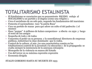 TOTALITARISMO ESTALINISTA
• El Estalinismo se caracterizo por su pensamiento RIGIDO redujo al
SOCIALISMO a un partido y al dogma (como una religión ).
• Crea el socialismo de un solo país, negando los fundamentos del marxismo
• Fomenta el nacionalismo ruso “la patria Rusa”
• Crea un partido de masas para que adore un culto el del padrecito ( el
mismo)
• Hace “purgas” 6 millones de kulacs campesinos- a siberia en 1930 y luego
al resto de sus amigos
• Sospecha de todo y de todos
• Concentra el poder en su persona y la nomeklatura( directores de empresas
publicas, industrias) la clase dominante que lo rodea.
• Control de la cultura, el arte ,(es una característica común en los
totalitarismos) control de la juventud y la educación y de la propaganda: se
exalta siempre la inminencia de la amenaza extranjera
• Monopolio de la violencia en manos del Estado
• Uso del terror en su máxima expresión expresión
• Economía dirigida
STALIN GOBERNO HASTA SU MUERTE EN 1953
 