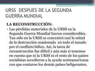 URSS DESPUES DE LA SEGUNDA
GUERRA MUNDIAL
LA RECONSTRUCCIÓN:
• Las pérdidas materiales de la URSS en la
Segunda Guerra Mundial fueron considerables.
Tan sólo en la URSS se concentró casi la mitad
de la destrucción ocasionada en todo el mundo
por el conflicto bélico. Así, la tarea de
reconstrucción fue difícil y aún más si tenemos
en cuenta que ni la URSS ni el resto de los países
socialistas accedieron a la ayuda norteamericana
con que contaron los demás países beligerantes.
 