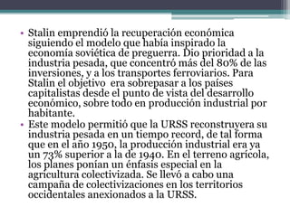 • Stalin emprendió la recuperación económica
siguiendo el modelo que había inspirado la
economía soviética de preguerra. Dio prioridad a la
industria pesada, que concentró más del 80% de las
inversiones, y a los transportes ferroviarios. Para
Stalin el objetivo era sobrepasar a los países
capitalistas desde el punto de vista del desarrollo
económico, sobre todo en producción industrial por
habitante.
• Este modelo permitió que la URSS reconstruyera su
industria pesada en un tiempo record, de tal forma
que en el año 1950, la producción industrial era ya
un 73% superior a la de 1940. En el terreno agrícola,
los planes ponían un énfasis especial en la
agricultura colectivizada. Se llevó a cabo una
campaña de colectivizaciones en los territorios
occidentales anexionados a la URSS.
 